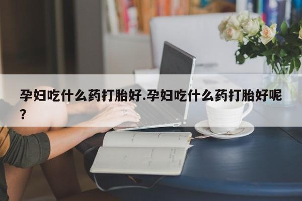 药流药使用孕妇吃什么药打胎好.孕妇吃什么药打胎好呢？