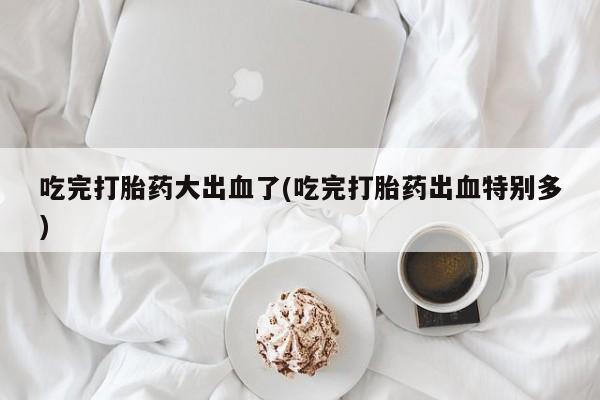 药流药使用吃完打胎药大出血了(吃完打胎药出血特别多)