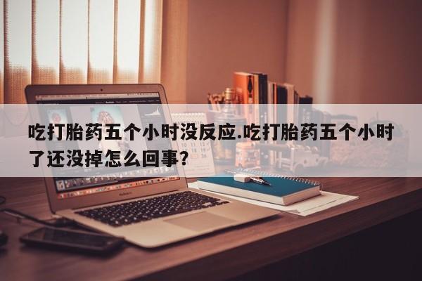 药流药使用吃打胎药五个小时没反应.吃打胎药五个小时了还没掉怎么回事？