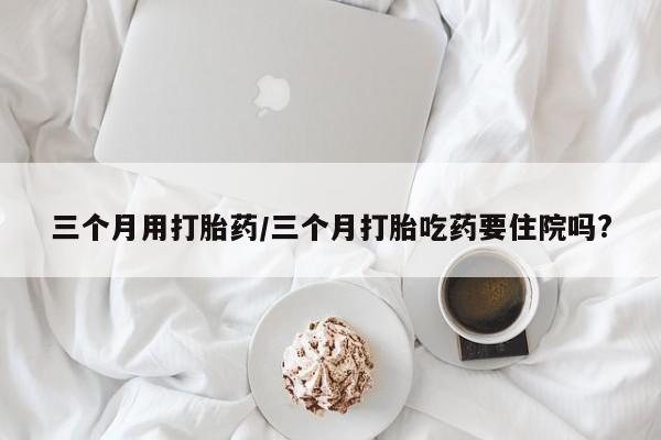 药流药使用三个月用打胎药/三个月打胎吃药要住院吗?