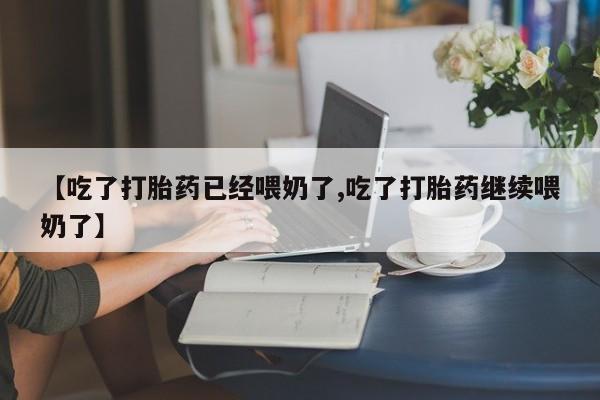 药流药使用【吃了打胎药已经喂奶了,吃了打胎药继续喂奶了】