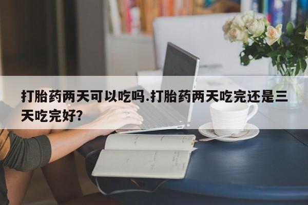药流药使用打胎药两天可以吃吗.打胎药两天吃完还是三天吃完好？