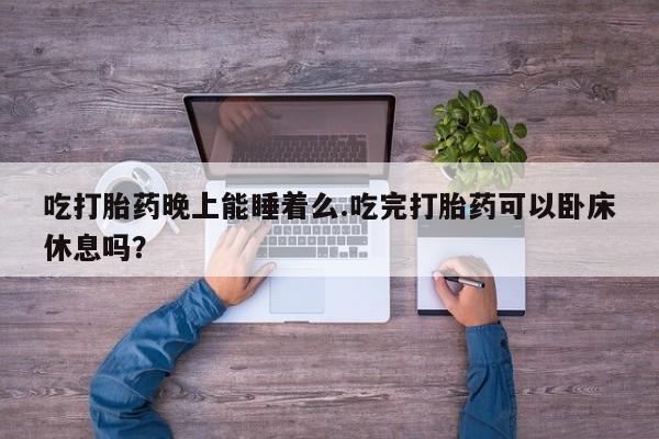 药流药使用吃打胎药晚上能睡着么.吃完打胎药可以卧床休息吗？