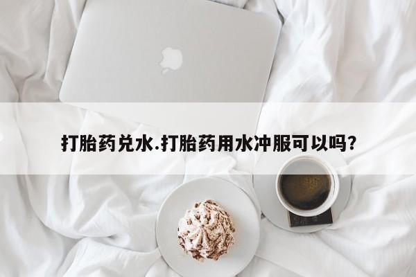 药流药使用打胎药兑水.打胎药用水冲服可以吗？
