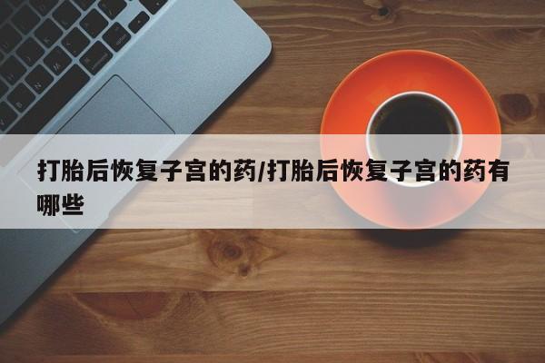 药流药使用打胎后恢复子宫的药/打胎后恢复子宫的药有哪些