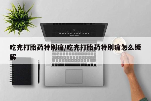 药流药使用吃完打胎药特别痛/吃完打胎药特别痛怎么缓解