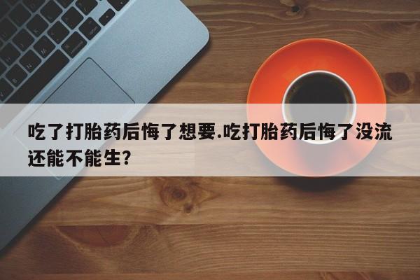 药流药使用吃了打胎药后悔了想要.吃打胎药后悔了没流还能不能生？