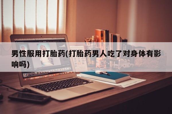 药流药使用男性服用打胎药(打胎药男人吃了对身体有影响吗)