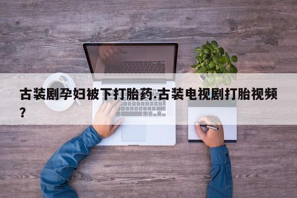 药流药使用古装剧孕妇被下打胎药.古装电视剧打胎视频？