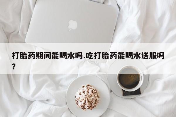 药流药使用打胎药期间能喝水吗.吃打胎药能喝水送服吗？