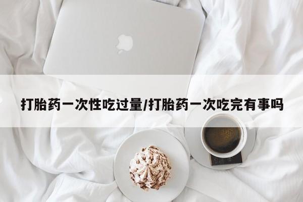 药流药使用打胎药一次性吃过量/打胎药一次吃完有事吗