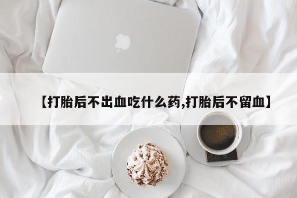 药流药使用【打胎后不出血吃什么药,打胎后不留血】