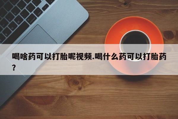 药流药使用喝啥药可以打胎呢视频.喝什么药可以打胎药？
