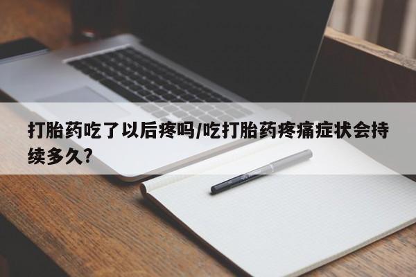 药流药使用打胎药吃了以后疼吗/吃打胎药疼痛症状会持续多久?