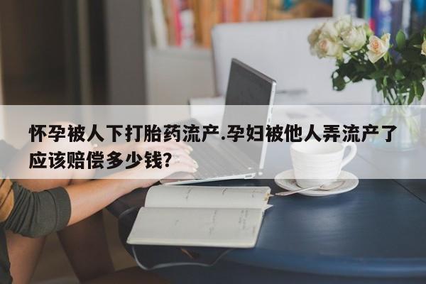 药流药使用怀孕被人下打胎药流产.孕妇被他人弄流产了应该赔偿多少钱？