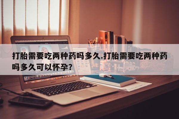 药流药使用打胎需要吃两种药吗多久.打胎需要吃两种药吗多久可以怀孕？