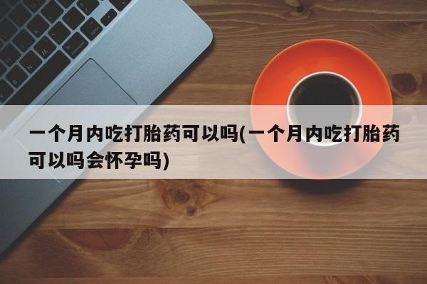 药流药使用一个月内吃打胎药可以吗(一个月内吃打胎药可以吗会怀孕吗)