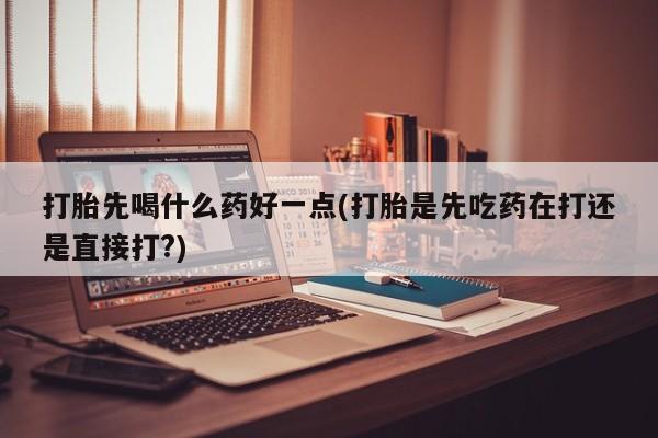 药流药使用打胎先喝什么药好一点(打胎是先吃药在打还是直接打?)