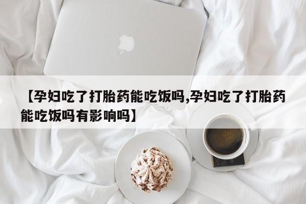 药流药使用【孕妇吃了打胎药能吃饭吗,孕妇吃了打胎药能吃饭吗有影响吗】