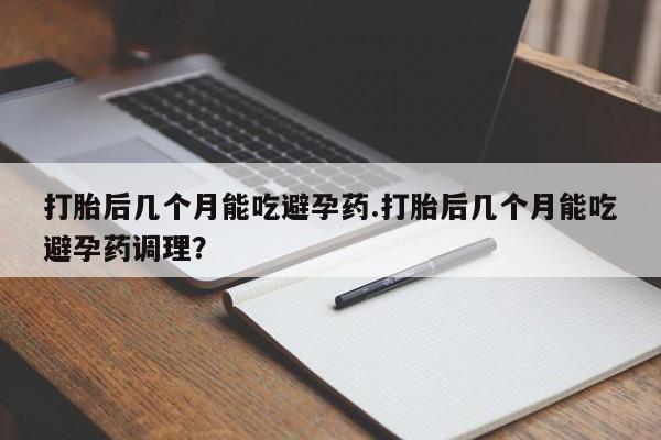 药流药使用打胎后几个月能吃避孕药.打胎后几个月能吃避孕药调理？