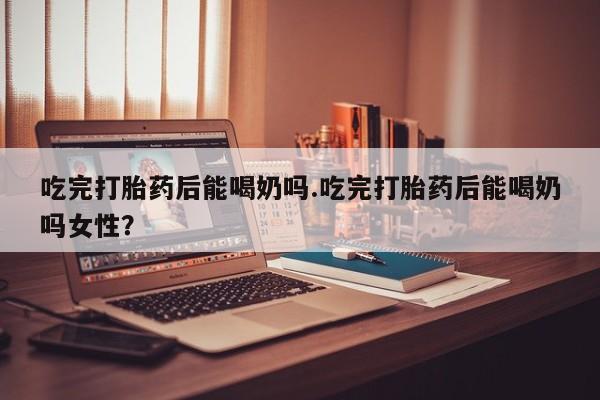 药流药使用吃完打胎药后能喝奶吗.吃完打胎药后能喝奶吗女性？