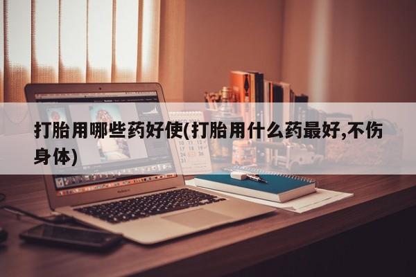 药流药使用打胎用哪些药好使(打胎用什么药最好,不伤身体)