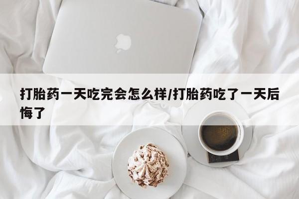 药流药使用打胎药一天吃完会怎么样/打胎药吃了一天后悔了