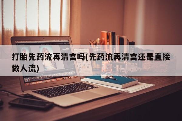 药流药使用打胎先药流再清宫吗(先药流再清宫还是直接做人流)