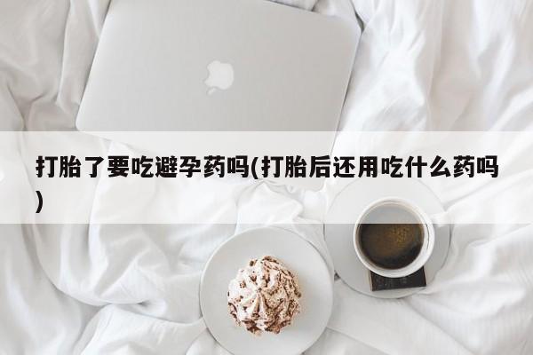 药流药使用打胎了要吃避孕药吗(打胎后还用吃什么药吗)
