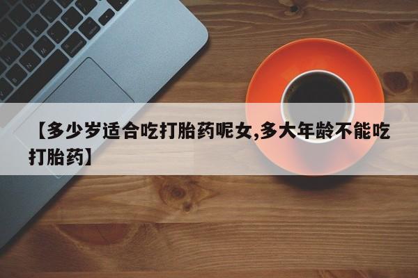 药流药使用【多少岁适合吃打胎药呢女,多大年龄不能吃打胎药】