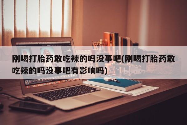 药流药使用刚喝打胎药敢吃辣的吗没事吧(刚喝打胎药敢吃辣的吗没事吧有影响吗)