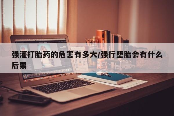 药流药使用强灌打胎药的危害有多大/强行堕胎会有什么后果