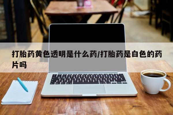 药流药使用打胎药黄色透明是什么药/打胎药是白色的药片吗