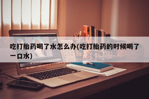 药流药使用吃打胎药喝了水怎么办(吃打胎药的时候喝了一口水)