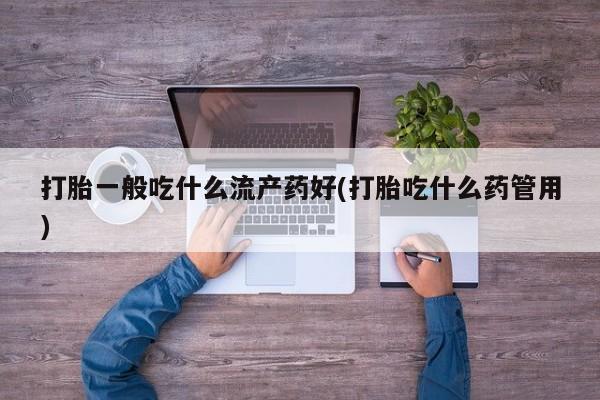 药流药使用打胎一般吃什么流产药好(打胎吃什么药管用)