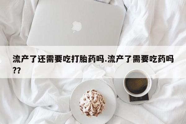 药流药使用流产了还需要吃打胎药吗.流产了需要吃药吗?？