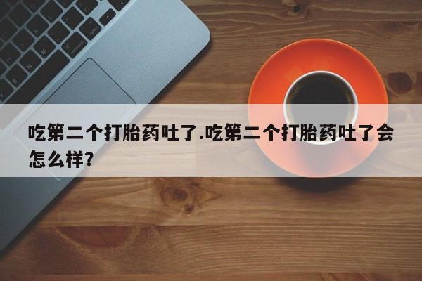 药流药使用吃第二个打胎药吐了.吃第二个打胎药吐了会怎么样？