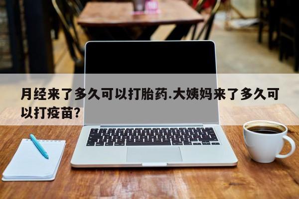 药流药使用月经来了多久可以打胎药.大姨妈来了多久可以打疫苗？