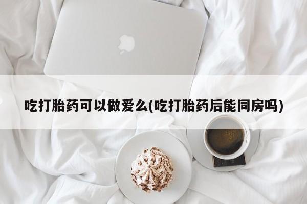 药流药使用吃打胎药可以做爱么(吃打胎药后能同房吗)