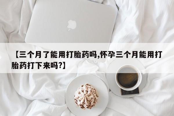 药流药使用【三个月了能用打胎药吗,怀孕三个月能用打胎药打下来吗?】