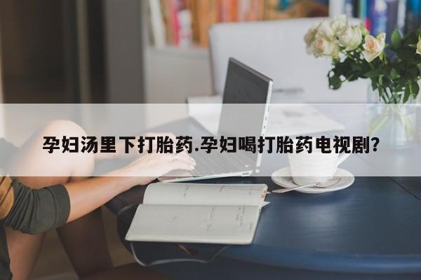 药流药使用孕妇汤里下打胎药.孕妇喝打胎药电视剧？
