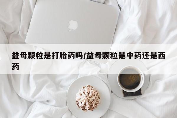药流药使用益母颗粒是打胎药吗/益母颗粒是中药还是西药