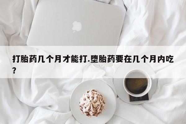 药流药使用打胎药几个月才能打.堕胎药要在几个月内吃？