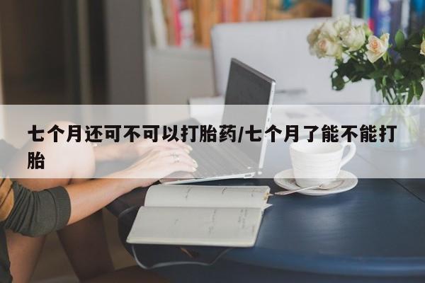 药流药使用七个月还可不可以打胎药/七个月了能不能打胎