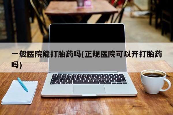 药流药使用一般医院能打胎药吗(正规医院可以开打胎药吗)