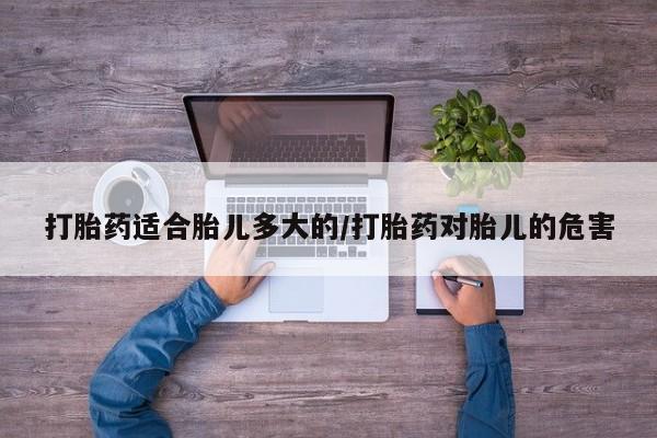 药流药使用打胎药适合胎儿多大的/打胎药对胎儿的危害