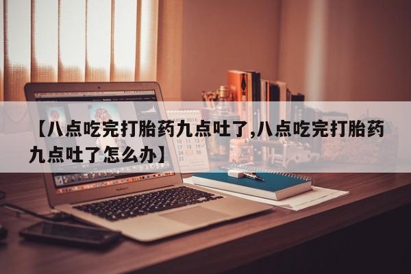 药流药使用【八点吃完打胎药九点吐了,八点吃完打胎药九点吐了怎么办】