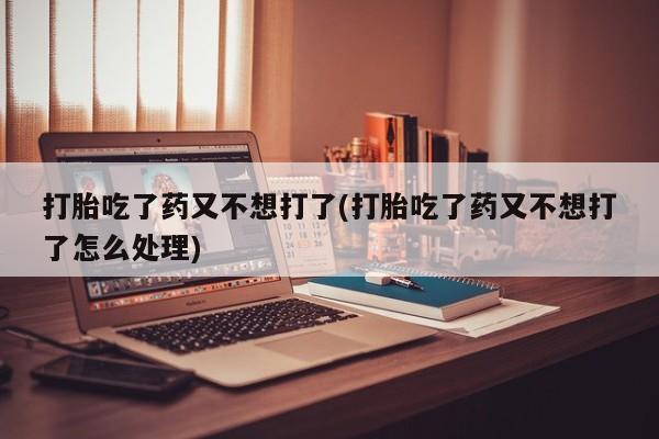 药流药使用打胎吃了药又不想打了(打胎吃了药又不想打了怎么处理)