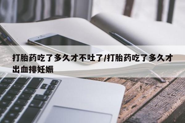 药流药使用打胎药吃了多久才不吐了/打胎药吃了多久才出血排妊娠