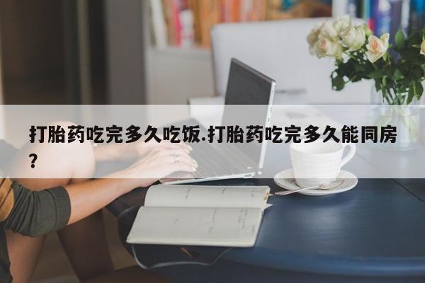 药流药使用打胎药吃完多久吃饭.打胎药吃完多久能同房？